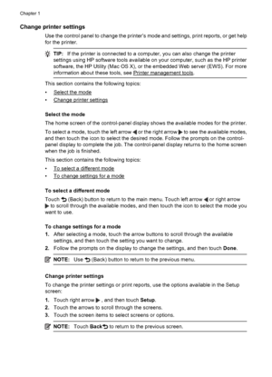 Page 18Change printer settings
Use the control panel to change the printer’s mode and settings, print reports, or get help
for the printer.
TIP:If the printer is connected to a computer, you can also change the printer
settings using HP software tools available on your computer, such as the HP printer
software, the HP Utility (Mac OS X), or the embedded Web server (EWS). For more
information about these tools, see 
Printer management tools.
This section contains the following topics:
•
Select the mode
•
Change...