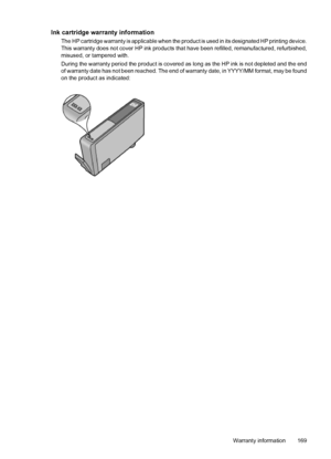 Page 173Ink cartridge warranty information
The HP cartridge warranty is applicable when the product is used in its designated HP printing device.
This warranty does not cover HP ink products that have been refilled, remanufactured, refurbished,
misused, or tampered with.
During the warranty period the product is covered as long as the HP ink is not depleted and the end
of warranty date has not been reached. The end of warranty date, in YYYY/MM format, may be found
on the product as indicated:
Warranty...