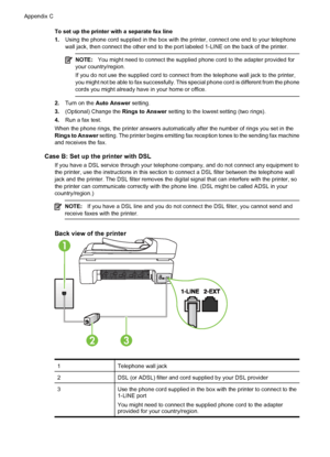 Page 208To set up the printer with a separate fax line
1.Using the phone cord supplied in the box with the printer, connect one end to your telephone
wall jack, then connect the other end to the port labeled 1-LINE on the back of the printer.
NOTE:You might need to connect the supplied phone cord to the adapter provided for
your country/region.
If you do not use the supplied cord to connect from the telephone wall jack to the printer,
you might not be able to fax successfully. This special phone cord is...