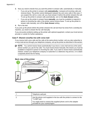 Page 2123.Now you need to decide how you want the printer to answer calls, automatically or manually:
• If you set up the printer to answer calls automatically, it answers all incoming calls and
receives faxes. The printer cannot distinguish between fax and voice calls in this case; if
you suspect the call is a voice call, you must answer it before the printer answers the call.
To set up the printer to answer calls automatically, turn on the Auto Answer setting.
• If you set up the printer to answer faxes...