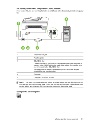 Page 215Set up the printer with a computer DSL/ADSL modem
If you have a DSL line and use that phone line to send faxes, follow these instructions to set up your
fax.
1
4
253
1Telephone wall jack
2Parallel splitter
3DSL/ADSL filter
Connect one end of the phone jack that was supplied with the printer to
connect to the 1-LINE port on the back of the printer. Connect the other
end of the cord to the DSL/ADSL filter.
You might need to connect the supplied phone cord to the adapter
provided for your country/region....