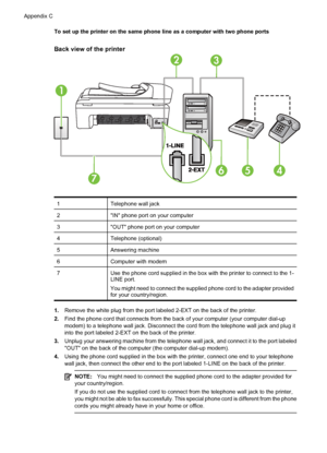 Page 222To set up the printer on the same phone line as a computer with two phone ports
Back view of the printer
1
32
7
654
1Telephone wall jack
2IN phone port on your computer
3OUT phone port on your computer
4Telephone (optional)
5Answering machine
6Computer with modem
7Use the phone cord supplied in the box with the printer to connect to the 1-
LINE port.
You might need to connect the supplied phone cord to the adapter provided
for your country/region.
1.Remove the white plug from the port labeled 2-EXT on...