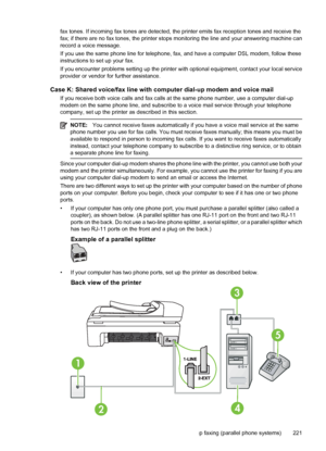 Page 225fax tones. If incoming fax tones are detected, the printer emits fax reception tones and receive the
fax; if there are no fax tones, the printer stops monitoring the line and your answering machine can
record a voice message.
If you use the same phone line for telephone, fax, and have a computer DSL modem, follow these
instructions to set up your fax.
If you encounter problems setting up the printer with optional equipment, contact your local service
provider or vendor for further assistance.
Case K:...