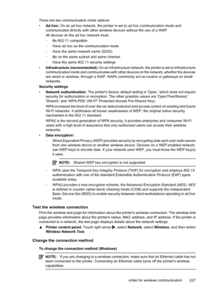 Page 231There are two communication mode options:
•Ad hoc: On an ad hoc network, the printer is set to ad hoc communication mode and
communicates directly with other wireless devices without the use of a WAP.
All devices on the ad hoc network must:
◦Be 802.11 compatible
◦Have ad hoc as the communication mode
◦Have the same network name (SSID)
◦Be on the same subnet and same channel
◦Have the same 802.11 security settings
•Infrastructure (recommended): On an infrastructure network, the printer is set to...