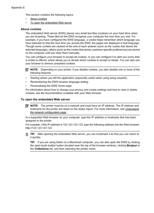 Page 236This section contains the following topics:
•
About cookies
•
To open the embedded Web server
About cookies
The embedded Web server (EWS) places very small text files (cookies) on your hard drive when
you are browsing. These files let the EWS recognize your computer the next time you visit. For
example, if you have configured the EWS language, a cookie helps remember which language you
have selected so that the next time you access the EWS, the pages are displayed in that language.
Though some cookies...