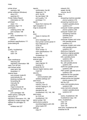 Page 247printer driver
warranty 168
printer software (Windows)
about 231
opening 231
Printer Status Report
information on 162
printhead
clean 114
printhead, align 114
printheads
ordering online 198
part numbers 198
printing
slow, troubleshoot 113
problems
print 87
processor specifications 171
pulse dialing 65
Q
quality, troubleshoot
copy 131
scan 134
R
radio interference
reducing 229
regulatory information 186
radio, turn off 224
rear access panel
clear jams 164
illustration 11
receive faxes
auto answer mode 63...
