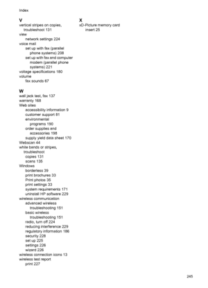 Page 249V
vertical stripes on copies,
troubleshoot 131
view
network settings 224
voice mail
set up with fax (parallel
phone systems) 208
set up with fax and computer
modem (parallel phone
systems) 221
voltage specifications 180
volume
fax sounds 67
W
wall jack test, fax 137
warranty 168
Web sites
accessibility information 9
customer support 81
environmental
programs 190
order supplies and
accessories 198
supply yield data sheet 170
Webscan 44
white bands or stripes,
troubleshoot
copies 131
scans 135
Windows...