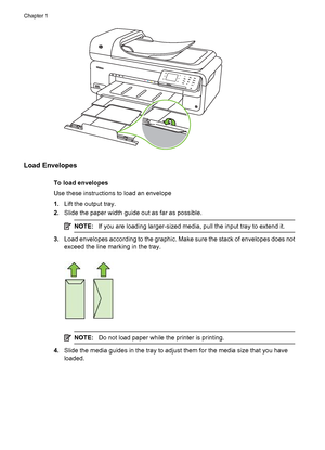 Page 26Load Envelopes
To load envelopes
Use these instructions to load an envelope
1.Lift the output tray.
2.Slide the paper width guide out as far as possible.
NOTE:If you are loading larger-sized media, pull the input tray to extend it.
3.Load envelopes according to the graphic. Make sure the stack of envelopes does not
exceed the line marking in the tray.
NOTE:Do not load paper while the printer is printing.
4.Slide the media guides in the tray to adjust them for the media size that you have
loaded.
Chapter...