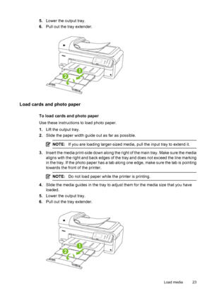 Page 275.Lower the output tray.
6.Pull out the tray extender.
Load cards and photo paper
To load cards and photo paper
Use these instructions to load photo paper.
1.Lift the output tray.
2.Slide the paper width guide out as far as possible.
NOTE:If you are loading larger-sized media, pull the input tray to extend it.
3.Insert the media print-side down along the right of the main tray. Make sure the media
aligns with the right and back edges of the tray and does not exceed the line marking
in the tray. If the...