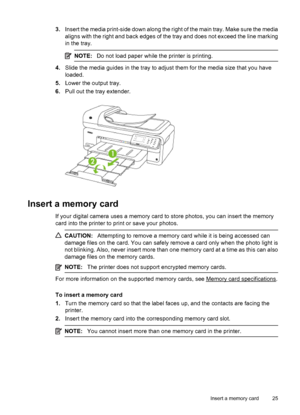 Page 293.Insert the media print-side down along the right of the main tray. Make sure the media
aligns with the right and back edges of the tray and does not exceed the line marking
in the tray.
NOTE:Do not load paper while the printer is printing.
4.Slide the media guides in the tray to adjust them for the media size that you have
loaded.
5.Lower the output tray.
6.Pull out the tray extender.
Insert a memory card
If your digital camera uses a memory card to store photos, you can insert the memory
card into the...