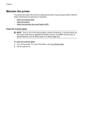 Page 30Maintain the printer
This section provides instructions for keeping the printer in top working condition. Perform
these maintenance procedures as necessary.
•
Clean the scanner glass
•
Clean the exterior
•
Clean the automatic document feeder (ADF)
Clean the scanner glass
NOTE:Dust or dirt on the scanner glass, scanner lid backing, or scanner frame can
slow down performance, degrade the quality of scans, and affect the accuracy of
special features such as fitting copies to a certain page size.
To clean...