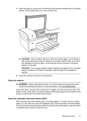 Page 313.Clean the glass by using a soft, lint-free cloth that has been sprayed with a mild glass
cleaner. Dry the glass with a dry, soft, lint-free cloth.
CAUTION:Use only glass cleaner to clean the scanner glass. Avoid cleaners
that contain abrasives, acetone, benzene, and carbon tetrachloride, all of which
can damage the scanner glass. Avoid isopropyl alcohol because it can leave
streaks on the glass.
CAUTION:Do not spray the glass cleaner directly on the glass. If too much glass
cleaner is applied, the...