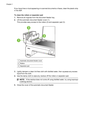 Page 32If you have lines or dust appearing on scanned documents or faxes, clean the plastic strip
in the ADF.
To clean the rollers or separator pad
1.Remove all originals from the document feeder tray.
2.Lift the automatic document feeder cover (1).
This provides easy access to the rollers (2) and separator pad (3).
3
1
2
1Automatic document feeder cover
2Rollers
3Separator pad
3.Lightly dampen a clean lint-free cloth with distilled water, then squeeze any excess
liquid from the cloth.
4.Use the damp cloth to...