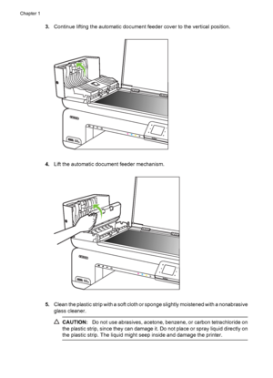 Page 343.Continue lifting the automatic document feeder cover to the vertical position.
4.Lift the automatic document feeder mechanism.
5.Clean the plastic strip with a soft cloth or sponge slightly moistened with a nonabrasive
glass cleaner.
CAUTION:Do not use abrasives, acetone, benzene, or carbon tetrachloride on
the plastic strip, since they can damage it. Do not place or spray liquid directly on
the plastic strip. The liquid might seep inside and damage the printer.
Chapter 1
30 Get started
 