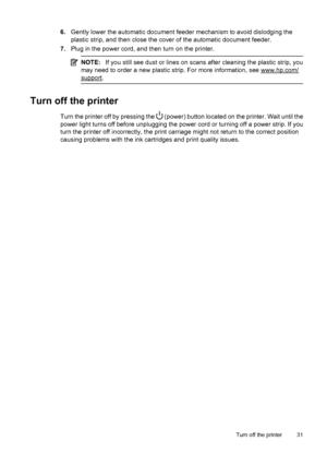 Page 356.Gently lower the automatic document feeder mechanism to avoid dislodging the
plastic strip, and then close the cover of the automatic document feeder.
7.Plug in the power cord, and then turn on the printer.
NOTE:If you still see dust or lines on scans after cleaning the plastic strip, you
may need to order a new plastic strip. For more information, see 
www.hp.com/
support.
Turn off the printer
Turn the printer off by pressing the  (power) button located on the printer. Wait until the
power light turns...