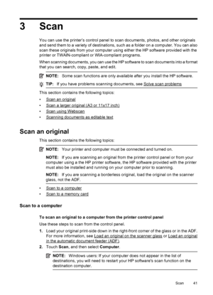 Page 453 Scan
You can use the printer’s control panel to scan documents, photos, and other originals
and send them to a variety of destinations, such as a folder on a computer. You can also
scan these originals from your computer using either the HP software provided with the
printer or TWAIN-compliant or WIA-compliant programs.
When scanning documents, you can use the HP software to scan documents into a format
that you can search, copy, paste, and edit.
NOTE:Some scan functions are only available after you...