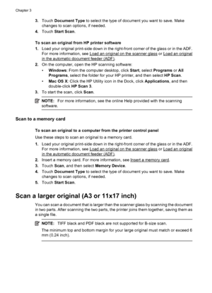 Page 463.Touch Document Type to select the type of document you want to save. Make
changes to scan options, if needed.
4.Touch Start Scan.
To scan an original from HP printer software
1.Load your original print-side down in the right-front corner of the glass or in the ADF.
For more information, see 
Load an original on the scanner glass or Load an original
in the automatic document feeder (ADF).
2.On the computer, open the HP scanning software:
•Windows: From the computer desktop, click Start, select Programs...