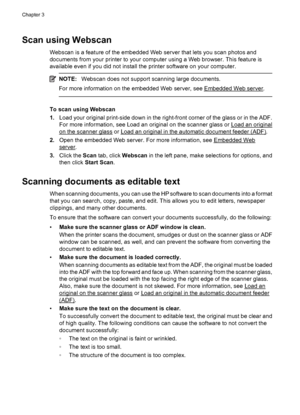 Page 48Scan using Webscan
Webscan is a feature of the embedded Web server that lets you scan photos and
documents from your printer to your computer using a Web browser. This feature is
available even if you did not install the printer software on your computer.
NOTE:Webscan does not support scanning large documents.
For more information on the embedded Web server, see 
Embedded Web server.
To scan using Webscan
1.Load your original print-side down in the right-front corner of the glass or in the ADF.
For more...