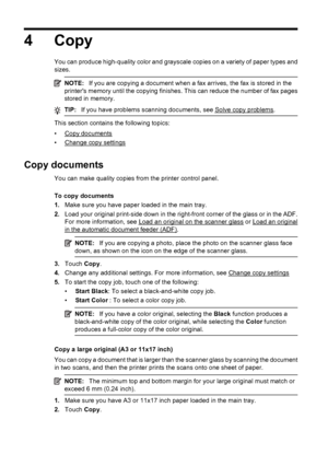 Page 504 Copy
You can produce high-quality color and grayscale copies on a variety of paper types and
sizes.
NOTE:If you are copying a document when a fax arrives, the fax is stored in the
printers memory until the copying finishes. This can reduce the number of fax pages
stored in memory.
TIP:If you have problems scanning documents, see Solve copy problems.
This section contains the following topics:
•
Copy documents
•
Change copy settings
Copy documents
You can make quality copies from the printer control...