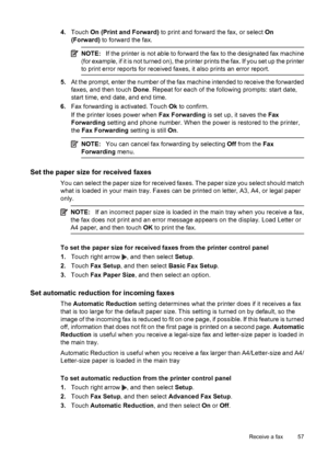 Page 614.Touch On (Print and Forward) to print and forward the fax, or select On
(Forward) to forward the fax.
NOTE:If the printer is not able to forward the fax to the designated fax machine
(for example, if it is not turned on), the printer prints the fax. If you set up the printer
to print error reports for received faxes, it also prints an error report.
5.At the prompt, enter the number of the fax machine intended to receive the forwarded
faxes, and then touch Done. Repeat for each of the following prompts:...