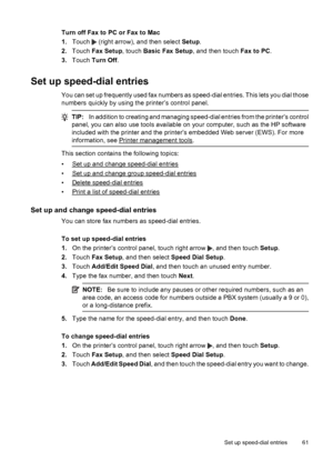 Page 65Turn off Fax to PC or Fax to Mac
1.Touch 
 (right arrow), and then select Setup.
2.Touch Fax Setup, touch Basic Fax Setup, and then touch Fax to PC.
3.Touch Turn Off.
Set up speed-dial entries
You can set up frequently used fax numbers as speed-dial entries. This lets you dial those
numbers quickly by using the printer’s control panel.
TIP:In addition to creating and managing speed-dial entries from the printer’s control
panel, you can also use tools available on your computer, such as the HP software...