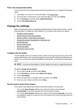 Page 67Print a list of speed-dial entries
To print a list of all of the speed-dial entries that have been set up, complete the following
steps:
1.Load paper in the tray. For more information, see 
Load media.
2.On the printer’s control panel, touch right arrow 
, and then touch Setup.
3.Touch Fax Setup, and then select Speed Dial Setup.
4.Touch Print Speed Dial List.
Change fax settings
After completing the steps in the getting started guide that came with the printer, use the
following steps to change the...