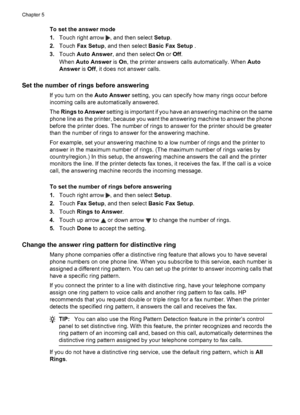 Page 68To set the answer mode
1.Touch right arrow 
, and then select Setup.
2.Touch Fax Setup, and then select Basic Fax Setup .
3.Touch Auto Answer, and then select On or Off.
When Auto Answer is On, the printer answers calls automatically. When Auto
Answer is Off, it does not answer calls.
Set the number of rings before answering
If you turn on the Auto Answer setting, you can specify how many rings occur before
incoming calls are automatically answered.
The Rings to Answer setting is important if you have an...