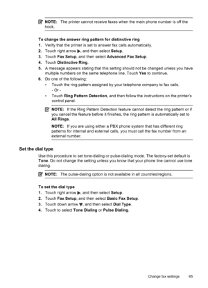 Page 69NOTE:The printer cannot receive faxes when the main phone number is off the
hook.
To change the answer ring pattern for distinctive ring
1.Verify that the printer is set to answer fax calls automatically.
2.Touch right arrow 
, and then select Setup.
3.Touch Fax Setup, and then select Advanced Fax Setup.
4.Touch Distinctive Ring.
5.A message appears stating that this setting should not be changed unless you have
multiple numbers on the same telephone line. Touch Yes to continue.
6.Do one of the...