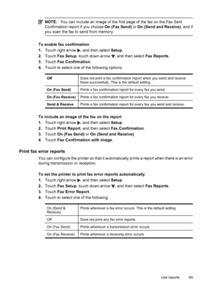 Page 73NOTE:You can include an image of the first page of the fax on the Fax Sent
Confirmation report if you choose On (Fax Send) or On (Send and Receive), and if
you scan the fax to send from memory.
To enable fax confirmation
1.Touch right arrow 
, and then select Setup.
2.Touch Fax Setup, touch down arrow 
, and then select Fax Reports.
3.Touch Fax Confirmation.
4.Touch to select one of the following options.
OffDoes not print a fax confirmation report when you send and receive
faxes successfully. This is...