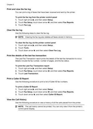 Page 74Print and view the fax log
You can print a log of faxes that have been received and sent by the printer.
To print the fax log from the printer control panel
1.Touch right arrow 
, and then select Setup.
2.Touch Fax Setup, touch down arrow 
, and then select Fax Reports.
3.Touch Fax Log.
Clear the fax log
Use the following steps to clear the fax log.
NOTE:Clearing the fax log also deletes all faxes stored in memory.
To clear the fax log via the printer control panel
1.Touch right arrow 
, and then select...