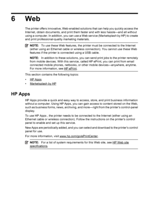 Page 766Web
The printer offers innovative, Web-enabled solutions that can help you quickly access the
Internet, obtain documents, and print them faster and with less hassle—and all without
using a computer. In addition, you can use a Web service (Marketsplash by HP) to create
and print professional-quality marketing materials.
NOTE:To use these Web features, the printer must be connected to the Internet
(either using an Ethernet cable or wireless connection). You cannot use these Web
features if the printer is...