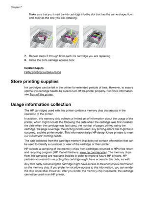 Page 82Make sure that you insert the ink cartridge into the slot that has the same shaped icon
and color as the one you are installing.
7.Repeat steps 3 through 6 for each ink cartridge you are replacing.
8.Close the print-carriage access door.
Related topics
Order printing supplies online
Store printing supplies
Ink cartridges can be left in the printer for extended periods of time. However, to assure
optimal ink cartridge health, be sure to turn off the printer properly. For more information,
see 
Turn off...