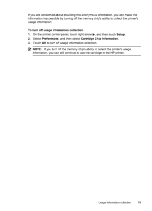 Page 83If you are concerned about providing this anonymous information, you can make this
information inaccessible by turning off the memory chips ability to collect the printers
usage information:
To turn off usage information collection
1.On the printer control panel, touch right arrow 
, and then touch Setup.
2.Select Preferences, and then select Cartridge Chip Information.
3.Touch OK to turn off usage information collection.
NOTE:If you turn off the memory chips ability to collect the printers usage...