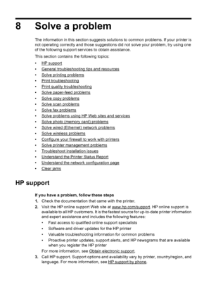 Page 848 Solve a problem
The information in this section suggests solutions to common problems. If your printer is
not operating correctly and those suggestions did not solve your problem, try using one
of the following support services to obtain assistance.
This section contains the following topics:
•
HP support
•
General troubleshooting tips and resources
•
Solve printing problems
•
Print troubleshooting
•
Print quality troubleshooting
•
Solve paper-feed problems
•
Solve copy problems
•
Solve scan problems...