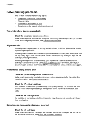 Page 90Solve printing problems
This section contains the following topics:
•
The printer shuts down unexpectedly
•
Alignment fails
•
Printer takes a long time to print
•
Something on the page is missing or incorrect
The printer shuts down unexpectedly
Check the power and power connections
Make sure the printer is connected firmly to a functioning alternating current (AC) power
outlet. For voltage requirements, see 
Electrical requirements.
Alignment fails
If the alignment page appears to be only partially...