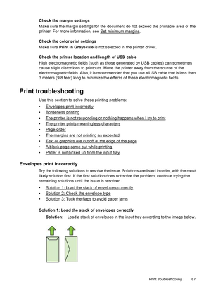 Page 91Check the margin settings
Make sure the margin settings for the document do not exceed the printable area of the
printer. For more information, see 
Set minimum margins.
Check the color print settings
Make sure Print in Grayscale is not selected in the printer driver.
Check the printer location and length of USB cable
High electromagnetic fields (such as those generated by USB cables) can sometimes
cause slight distortions to printouts. Move the printer away from the source of the
electromagnetic fields....