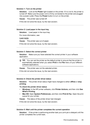 Page 93Solution 1: Turn on the printer
Solution:Look at the Power light located on the printer. If it is not lit, the printer is
turned off. Make sure the power cord is firmly connected to the printer and plugged
into a power outlet. Press the Power button to turn on the printer.
Cause:The printer was turned off.
If this did not solve the issue, try the next solution.
Solution 2: Load paper in the input tray
Solution:Load paper in the input tray.
For more information, see:
Load media
Cause:The printer was out...