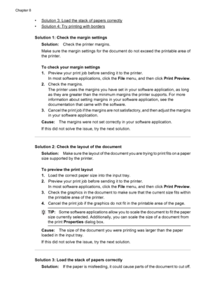 Page 98•Solution 3: Load the stack of papers correctly
•
Solution 4: Try printing with borders
Solution 1: Check the margin settings
Solution:Check the printer margins.
Make sure the margin settings for the document do not exceed the printable area of
the printer.
To check your margin settings
1.Preview your print job before sending it to the printer.
In most software applications, click the File menu, and then click Print Preview.
2.Check the margins.
The printer uses the margins you have set in your software...