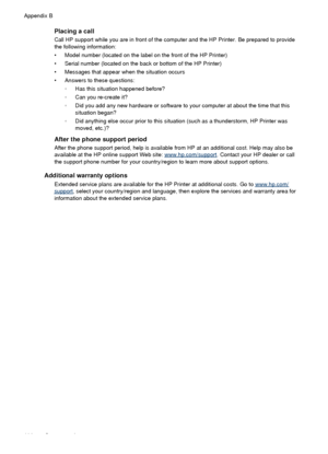 Page 112Placing a call
Call HP support while you are in front of the computer and the HP Printer. Be prepared to provide
the following information:
• Model number (located on the label on the front of the HP Printer)
• Serial number (located on the back or bottom of the HP Printer)
• Messages that appear when the situation occurs
• Answers to these questions:
◦Has this situation happened before?
◦ Can you re-create it?
◦ Did you add any new hardware or software to  your computer at about the time that this...