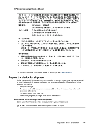 Page 113HP Quick Exchange Service (Japan)
For instructions on how to pack your device for exchange, see Pack the device.
Prepare the device for shipment
If after contacting HP Customer Support or returning to the point of purchase, you are requested
to send the device in for service, make sure you remove and keep the following items before
returning your device:
• The print cartridges
• The power cord, USB cable, memory cards, USB wireless devices, and any other cable
connected to the device
• Any paper loaded...