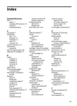 Page 127Index
Symbols/Numerics
802.11about 17
installing USB accessory 16
printing 17
troubleshooting 90
A
accessibility 7
accessories802.11 16
Bluetooth 16
installation 13
order 101
warranty 104
acoustic emissions 115
administrator settings 39
after the support period 108
aligning print cartridges 70
B
battery charging 15
installing 13
recycling 13
removing 16
safety 13
battery slot 9
black and white pages troubleshoot 86
blank pages, troubleshoot print 80
Bluetooth about 18
bonding 65
configuration page 65...