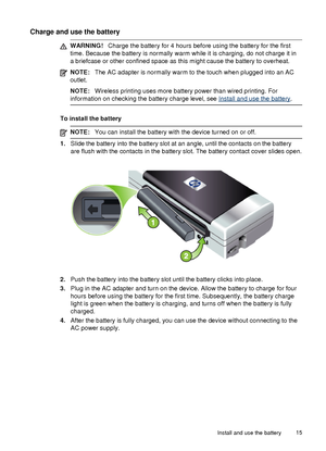 Page 19Charge and use the battery
WARNING!Charge the battery for 4 hours before using the battery for the first
time. Because the battery is normally warm while it is charging, do not charge it in
a briefcase or other confined space as this might cause the battery to overheat.
NOTE: The AC adapter is normally warm to the touch when plugged into an AC
outlet.
NOTE: Wireless printing uses more battery power than wired printing. For
information on checking the battery charge level, see 
Install and use the battery...