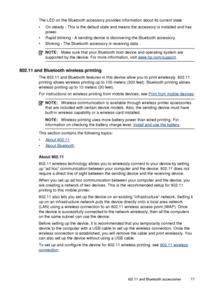 Page 21The LED on the Bluetooth accessory provides information about its current state.
• On steady - This is the default state and means the accessory is installed and haspower.
• Rapid blinking - A sending device is discovering the Bluetooth accessory.
• Blinking - The Bluetooth accessory is receiving data.
NOTE: Make sure that your Bluetooth host device and operating system are
supported by the device. For more information, visit 
www.hp.com/support .
802.11 and Bluetooth wireless printing
The 802.11 and...