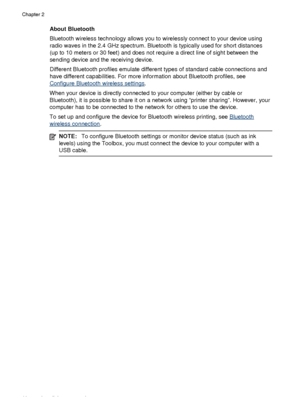 Page 22About Bluetooth
Bluetooth wireless technology allows you to wirelessly connect to your device using
radio waves in the 2.4 GHz spectrum. Bluetooth is typically used for short distances
(up to 10 meters or 30 feet) and does not require a direct line of sight between the
sending device and the receiving device.
Different Bluetooth profiles emulate different types of standard cable connections and
have different capabilities. For more information about Bluetooth profiles, see
Configure Bluetooth wireless...