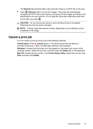 Page 41The Resume  light will blink after a few seconds if there is a DPOF file on the card.
6. Press 
 (Resume  button) to print the images. The printer will automatically
recognize the DPOF file on the memory card and print the images according to the
specifications you set in the file. If it is a large file, the printer might take some time
to print after you press 
.
CAUTION: Do not remove the memory card until the print job is completed.
Otherwise the print job will be canceled.
NOTE: Printing might take...