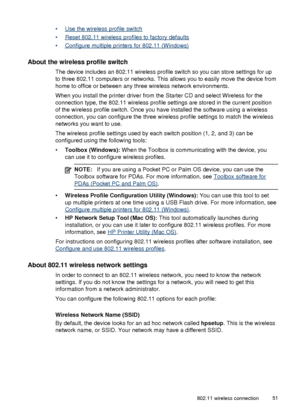 Page 55•Use the wireless profile switch
•
Reset 802.11 wireless profiles to factory defaults
•
Configure multiple printers for 802.11 (Windows)
About the wireless profile switch
The device includes an 802.11 wireless profile switch so you can store settings for up
to three 802.11 computers or networks. This allows you to easily move the device from
home to office or between any three wireless network environments.
When you install the printer driver from the Starter CD and select Wireless for the
connection...