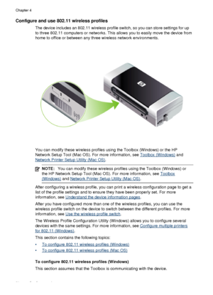 Page 60Configure and use 802.11 wireless profiles
The device includes an 802.11 wireless profile switch, so you can store settings for up
to three 802.11 computers or networks. This allows you to easily move the device from
home to office or between any three wireless network environments.
You can modify these wireless profiles using the Toolbox (Windows) or the HP
Network Setup Tool (Mac OS). For more information, see 
Toolbox (Windows) and
Network Printer Setup Utility (Mac OS).
NOTE: You can modify these...