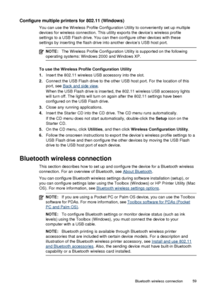 Page 63Configure multiple printers for 802.11 (Windows)
You can use the Wireless Profile Configuration Utility to conveniently set up multiple
devices for wireless connection. This utility exports the device’s wireless profile
settings to a USB Flash drive. You can then configure other devices with these
settings by inserting the flash drive into another device’s USB host port.
NOTE:The Wireless Profile Configuration Utility is supported on the following
operating systems: Windows 2000 and Windows XP.
To use...