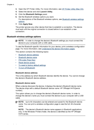 Page 663.Open the HP Printer Utility. For more information, see HP Printer Utility (Mac OS) .
4. Select the device and click  Launch Utility.
5. Click the  Bluetooth Settings  panel.
6. Set the Bluetooth wireless options you want.
For descriptions of the Bluetooth wireless options, see 
Bluetooth wireless settings
options .
7. Click  Apply Now .
The printer ignores any other device that tries to establish a connection. The device
must wait until the original connection is closed before it can establish a new...