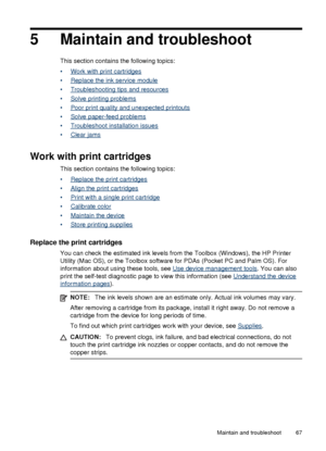 Page 715 Maintain and troubleshoot
This section contains the following topics:
•
Work with print cartridges
•
Replace the ink service module
•
Troubleshooting tips and resources
•
Solve printing problems
•
Poor print quality and unexpected printouts
•
Solve paper-feed problems
•
Troubleshoot installation issues
•
Clear jams
Work with print cartridges
This section contains the following topics:
•
Replace the print cartridges
•
Align the print cartridges
•
Print with a single print cartridge
•
Calibrate color
•...